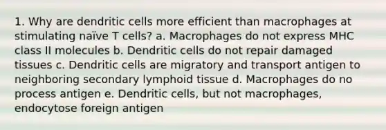 1. Why are dendritic cells more efficient than macrophages at stimulating naïve T cells? a. Macrophages do not express MHC class II molecules b. Dendritic cells do not repair damaged tissues c. Dendritic cells are migratory and transport antigen to neighboring secondary lymphoid tissue d. Macrophages do no process antigen e. Dendritic cells, but not macrophages, endocytose foreign antigen