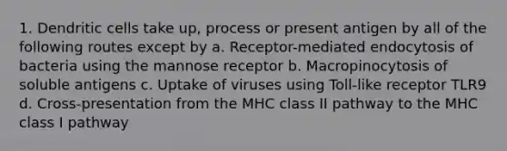 1. Dendritic cells take up, process or present antigen by all of the following routes except by a. Receptor-mediated endocytosis of bacteria using the mannose receptor b. Macropinocytosis of soluble antigens c. Uptake of viruses using Toll-like receptor TLR9 d. Cross-presentation from the MHC class II pathway to the MHC class I pathway