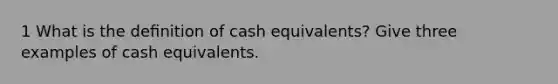 1 What is the deﬁnition of cash equivalents? Give three examples of cash equivalents.