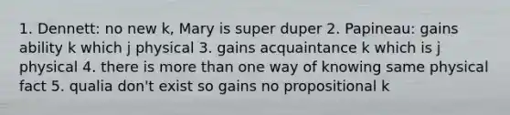 1. Dennett: no new k, Mary is super duper 2. Papineau: gains ability k which j physical 3. gains acquaintance k which is j physical 4. there is more than one way of knowing same physical fact 5. qualia don't exist so gains no propositional k