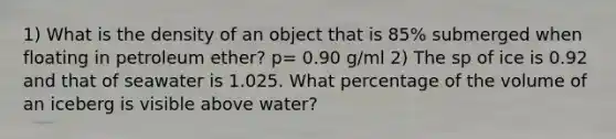 1) What is the density of an object that is 85% submerged when floating in petroleum ether? p= 0.90 g/ml 2) The sp of ice is 0.92 and that of seawater is 1.025. What percentage of the volume of an iceberg is visible above water?