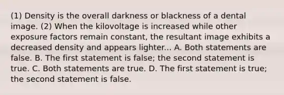 (1) Density is the overall darkness or blackness of a dental image. (2) When the kilovoltage is increased while other exposure factors remain constant, the resultant image exhibits a decreased density and appears lighter... A. Both statements are false. B. The first statement is false; the second statement is true. C. Both statements are true. D. The first statement is true; the second statement is false.