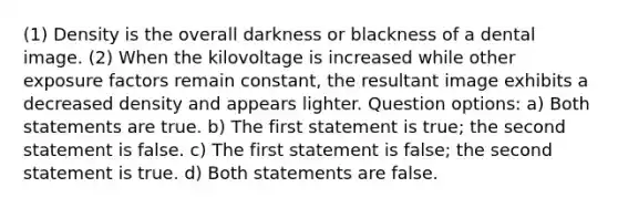 (1) Density is the overall darkness or blackness of a dental image. (2) When the kilovoltage is increased while other exposure factors remain constant, the resultant image exhibits a decreased density and appears lighter. Question options: a) Both statements are true. b) The first statement is true; the second statement is false. c) The first statement is false; the second statement is true. d) Both statements are false.