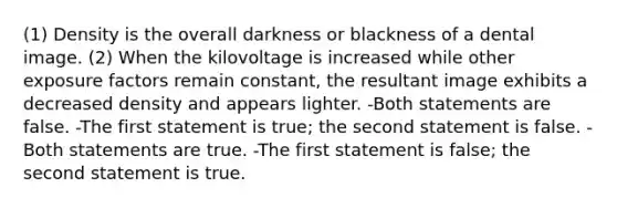 (1) Density is the overall darkness or blackness of a dental image. (2) When the kilovoltage is increased while other exposure factors remain constant, the resultant image exhibits a decreased density and appears lighter. -Both statements are false. -The first statement is true; the second statement is false. -Both statements are true. -The first statement is false; the second statement is true.