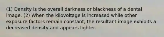 (1) Density is the overall darkness or blackness of a dental image. (2) When the kilovoltage is increased while other exposure factors remain constant, the resultant image exhibits a decreased density and appears lighter.