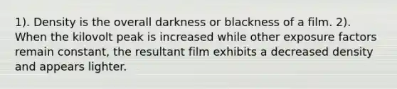 1). Density is the overall darkness or blackness of a film. 2). When the kilovolt peak is increased while other exposure factors remain constant, the resultant film exhibits a decreased density and appears lighter.