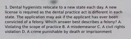 1. Dental hygienists relocate to a new state each day. A new license is required as the dental practice act is different in each state. The application may ask if the applicant has ever been convicted of a felony. Which answer best describes a felony? A. Violating the scope of practice B. A misdemeanor C. A civil rights violation D. A crime punishable by death or imprisonment