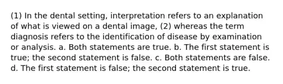 (1) In the dental setting, interpretation refers to an explanation of what is viewed on a dental image, (2) whereas the term diagnosis refers to the identification of disease by examination or analysis. a. Both statements are true. b. The first statement is true; the second statement is false. c. Both statements are false. d. The first statement is false; the second statement is true.