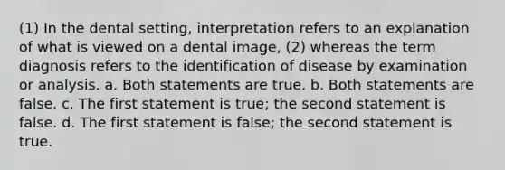 (1) In the dental setting, interpretation refers to an explanation of what is viewed on a dental image, (2) whereas the term diagnosis refers to the identification of disease by examination or analysis. a. Both statements are true. b. Both statements are false. c. The first statement is true; the second statement is false. d. The first statement is false; the second statement is true.