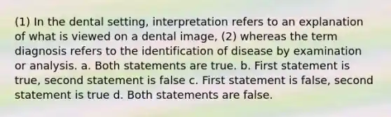 (1) In the dental setting, interpretation refers to an explanation of what is viewed on a dental image, (2) whereas the term diagnosis refers to the identification of disease by examination or analysis. a. Both statements are true. b. First statement is true, second statement is false c. First statement is false, second statement is true d. Both statements are false.