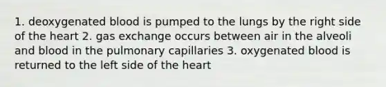 1. deoxygenated blood is pumped to the lungs by the right side of the heart 2. gas exchange occurs between air in the alveoli and blood in the pulmonary capillaries 3. oxygenated blood is returned to the left side of the heart