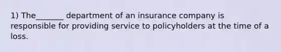 1) The_______ department of an insurance company is responsible for providing service to policyholders at the time of a loss.