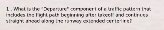 1 . What is the "Departure" component of a traffic pattern that includes the flight path beginning after takeoff and continues straight ahead along the runway extended centerline?