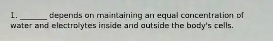 1. _______ depends on maintaining an equal concentration of water and electrolytes inside and outside the body's cells.