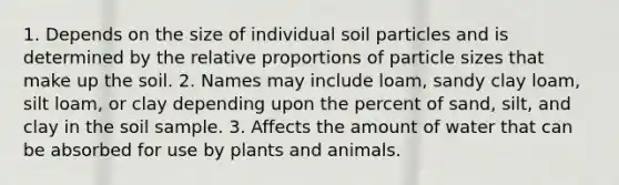 1. Depends on the size of individual soil particles and is determined by the relative proportions of particle sizes that make up the soil. 2. Names may include loam, sandy clay loam, silt loam, or clay depending upon the percent of sand, silt, and clay in the soil sample. 3. Affects the amount of water that can be absorbed for use by plants and animals.