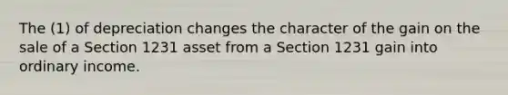 The (1) of depreciation changes the character of the gain on the sale of a Section 1231 asset from a Section 1231 gain into ordinary income.