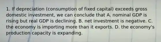 1. If depreciation (consumption of fixed capital) exceeds gross domestic investment, we can conclude that A. nominal GDP is rising but real GDP is declining. B. net investment is negative. C. the economy is importing more than it exports. D. the economy's production capacity is expanding.