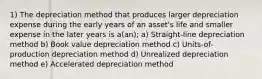 1) The depreciation method that produces larger depreciation expense during the early years of an asset's life and smaller expense in the later years is a(an); a) Straight-line depreciation method b) Book value depreciation method c) Units-of-production depreciation method d) Unrealized depreciation method e) Accelerated depreciation method