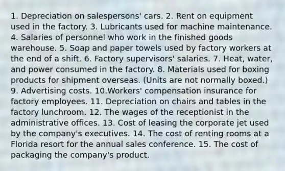 1. Depreciation on salespersons' cars. 2. Rent on equipment used in the factory. 3. Lubricants used for machine maintenance. 4. Salaries of personnel who work in the finished goods warehouse. 5. Soap and paper towels used by factory workers at the end of a shift. 6. Factory supervisors' salaries. 7. Heat, water, and power consumed in the factory. 8. Materials used for boxing products for shipment overseas. (Units are not normally boxed.) 9. Advertising costs. 10.Workers' compensation insurance for factory employees. 11. Depreciation on chairs and tables in the factory lunchroom. 12. The wages of the receptionist in the administrative offices. 13. Cost of leasing the corporate jet used by the company's executives. 14. The cost of renting rooms at a Florida resort for the annual sales conference. 15. The cost of packaging the company's product.