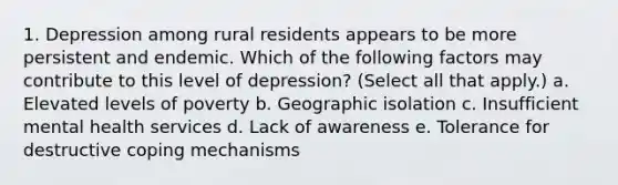 1. Depression among rural residents appears to be more persistent and endemic. Which of the following factors may contribute to this level of depression? (Select all that apply.) a. Elevated levels of poverty b. Geographic isolation c. Insufficient mental health services d. Lack of awareness e. Tolerance for destructive coping mechanisms