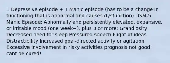 1 Depressive episode + 1 Manic episode (has to be a change in functioning that is abnormal and causes dysfunction) DSM-5 Manic Episode: Abnormally and persistently elevated, expansive, or irritable mood (one week+), plus 3 or more: Grandiosity Decreased need for sleep Pressured speech Flight of ideas Distractibility Increased goal-directed activity or agitation Excessive involvement in risky activities prognosis not good! cant be cured!