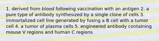 1. derived from blood following vaccination with an antigen 2. a pure type of antibody synthesized by a single clone of cells 3. immortalized cell line generated by fusing a B cell with a tumor cell 4. a tumor of plasma cells 5. engineered antibody containing mouse V regions and human C regions