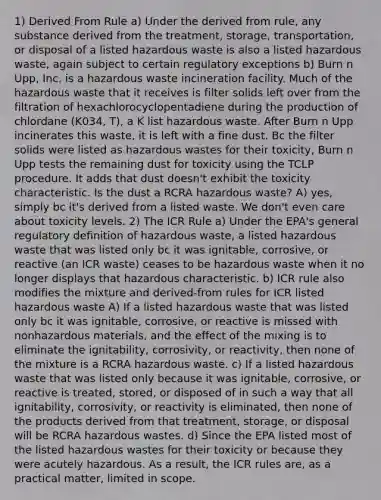 1) Derived From Rule a) Under the derived from rule, any substance derived from the treatment, storage, transportation, or disposal of a listed hazardous waste is also a listed hazardous waste, again subject to certain regulatory exceptions b) Burn n Upp, Inc. is a hazardous waste incineration facility. Much of the hazardous waste that it receives is filter solids left over from the filtration of hexachlorocyclopentadiene during the production of chlordane (K034, T), a K list hazardous waste. After Burn n Upp incinerates this waste, it is left with a fine dust. Bc the filter solids were listed as hazardous wastes for their toxicity, Burn n Upp tests the remaining dust for toxicity using the TCLP procedure. It adds that dust doesn't exhibit the toxicity characteristic. Is the dust a RCRA hazardous waste? A) yes, simply bc it's derived from a listed waste. We don't even care about toxicity levels. 2) The ICR Rule a) Under the EPA's general regulatory definition of hazardous waste, a listed hazardous waste that was listed only bc it was ignitable, corrosive, or reactive (an ICR waste) ceases to be hazardous waste when it no longer displays that hazardous characteristic. b) ICR rule also modifies the mixture and derived-from rules for ICR listed hazardous waste A) If a listed hazardous waste that was listed only bc it was ignitable, corrosive, or reactive is missed with nonhazardous materials, and the effect of the mixing is to eliminate the ignitability, corrosivity, or reactivity, then none of the mixture is a RCRA hazardous waste. c) If a listed hazardous waste that was listed only because it was ignitable, corrosive, or reactive is treated, stored, or disposed of in such a way that all ignitability, corrosivity, or reactivity is eliminated, then none of the products derived from that treatment, storage, or disposal will be RCRA hazardous wastes. d) Since the EPA listed most of the listed hazardous wastes for their toxicity or because they were acutely hazardous. As a result, the ICR rules are, as a practical matter, limited in scope.