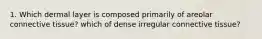 1. Which dermal layer is composed primarily of areolar connective tissue? which of dense irregular connective tissue?