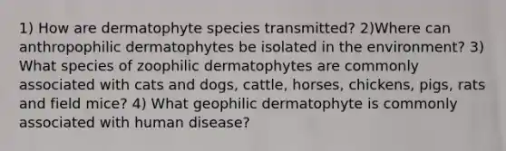 1) How are dermatophyte species transmitted? 2)Where can anthropophilic dermatophytes be isolated in the environment? 3) What species of zoophilic dermatophytes are commonly associated with cats and dogs, cattle, horses, chickens, pigs, rats and field mice? 4) What geophilic dermatophyte is commonly associated with human disease?