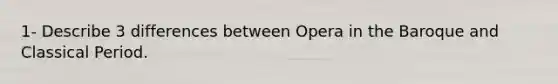 1- Describe 3 differences between Opera in the Baroque and Classical Period.