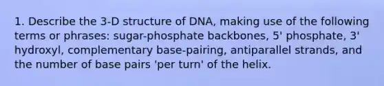 1. Describe the 3-D structure of DNA, making use of the following terms or phrases: sugar-phosphate backbones, 5' phosphate, 3' hydroxyl, complementary base-pairing, antiparallel strands, and the number of base pairs 'per turn' of the helix.