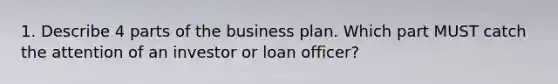 1. Describe 4 parts of the business plan. Which part MUST catch the attention of an investor or loan officer?