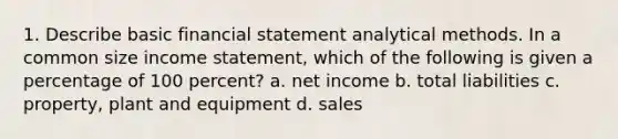 1. Describe basic financial statement analytical methods. In a common size income statement, which of the following is given a percentage of 100 percent? a. net income b. total liabilities c. property, plant and equipment d. sales