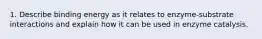 1. Describe binding energy as it relates to enzyme-substrate interactions and explain how it can be used in enzyme catalysis.
