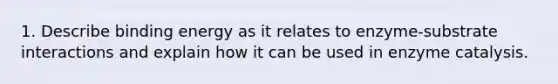 1. Describe binding energy as it relates to enzyme-substrate interactions and explain how it can be used in enzyme catalysis.