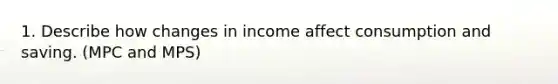 1. Describe how changes in income affect consumption and saving. (MPC and MPS)