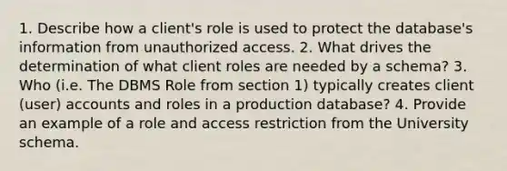 1. Describe how a client's role is used to protect the database's information from unauthorized access. 2. What drives the determination of what client roles are needed by a schema? 3. Who (i.e. The DBMS Role from section 1) typically creates client (user) accounts and roles in a production database? 4. Provide an example of a role and access restriction from the University schema.