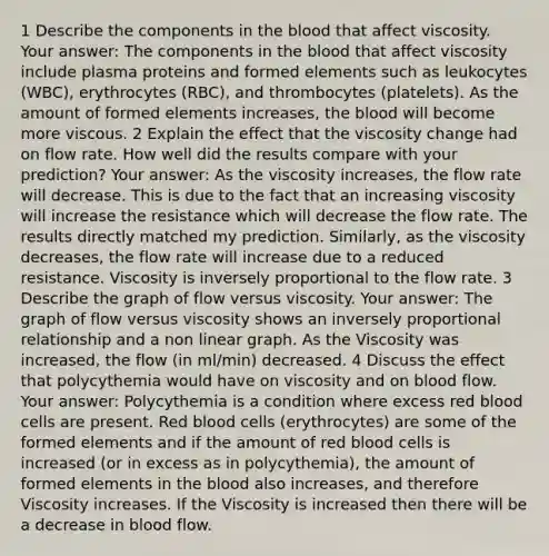 1 Describe the components in the blood that affect viscosity. Your answer: The components in the blood that affect viscosity include plasma proteins and formed elements such as leukocytes (WBC), erythrocytes (RBC), and thrombocytes (platelets). As the amount of formed elements increases, the blood will become more viscous. 2 Explain the effect that the viscosity change had on flow rate. How well did the results compare with your prediction? Your answer: As the viscosity increases, the flow rate will decrease. This is due to the fact that an increasing viscosity will increase the resistance which will decrease the flow rate. The results directly matched my prediction. Similarly, as the viscosity decreases, the flow rate will increase due to a reduced resistance. Viscosity is inversely proportional to the flow rate. 3 Describe the graph of flow versus viscosity. Your answer: The graph of flow versus viscosity shows an inversely proportional relationship and a non linear graph. As the Viscosity was increased, the flow (in ml/min) decreased. 4 Discuss the effect that polycythemia would have on viscosity and on blood flow. Your answer: Polycythemia is a condition where excess red blood cells are present. Red blood cells (erythrocytes) are some of the formed elements and if the amount of red blood cells is increased (or in excess as in polycythemia), the amount of formed elements in the blood also increases, and therefore Viscosity increases. If the Viscosity is increased then there will be a decrease in blood flow.