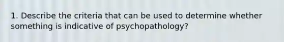 1. Describe the criteria that can be used to determine whether something is indicative of psychopathology?