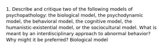 1. Describe and critique two of the following models of psychopathology: the biological model, the psychodynamic model, the behavioral model, the cognitive model, the humanistic-existential model, or the sociocultural model. What is meant by an interdisciplinary approach to abnormal behavior? Why might it be preferred? Biological model