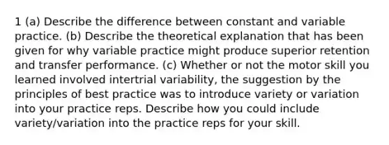 1 (a) Describe the difference between constant and variable practice. (b) Describe the theoretical explanation that has been given for why variable practice might produce superior retention and transfer performance. (c) Whether or not the motor skill you learned involved intertrial variability, the suggestion by the principles of best practice was to introduce variety or variation into your practice reps. Describe how you could include variety/variation into the practice reps for your skill.