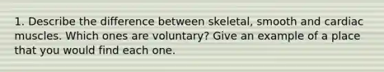 1. Describe the difference between skeletal, smooth and cardiac muscles. Which ones are voluntary? Give an example of a place that you would find each one.