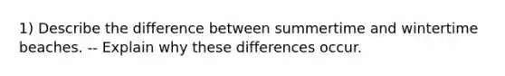 1) Describe the difference between summertime and wintertime beaches. -- Explain why these differences occur.