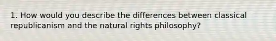 1. How would you describe the differences between classical republicanism and the natural rights philosophy?