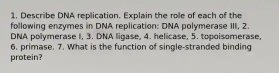 1. Describe DNA replication. Explain the role of each of the following enzymes in DNA replication: DNA polymerase III, 2. DNA polymerase I, 3. DNA ligase, 4. helicase, 5. topoisomerase, 6. primase. 7. What is the function of single-stranded binding protein?