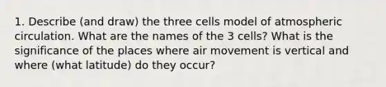 1. Describe (and draw) the three cells model of atmospheric circulation. What are the names of the 3 cells? What is the significance of the places where air movement is vertical and where (what latitude) do they occur?