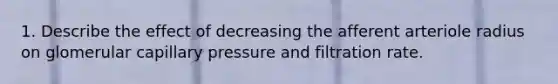 1. Describe the effect of decreasing the afferent arteriole radius on glomerular capillary pressure and filtration rate.