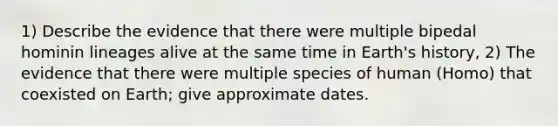 1) Describe the evidence that there were multiple bipedal hominin lineages alive at the same time in Earth's history, 2) The evidence that there were multiple species of human (Homo) that coexisted on Earth; give approximate dates.