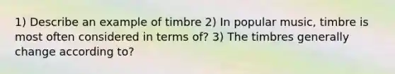 1) Describe an example of timbre 2) In popular music, timbre is most often considered in terms of? 3) The timbres generally change according to?