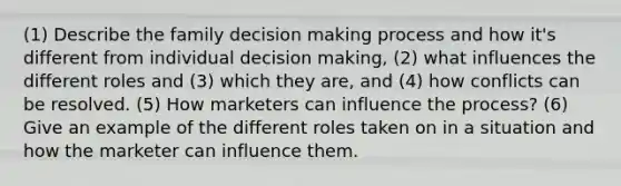 (1) Describe the family decision making process and how it's different from individual decision making, (2) what influences the different roles and (3) which they are, and (4) how conflicts can be resolved. (5) How marketers can influence the process? (6) Give an example of the different roles taken on in a situation and how the marketer can influence them.